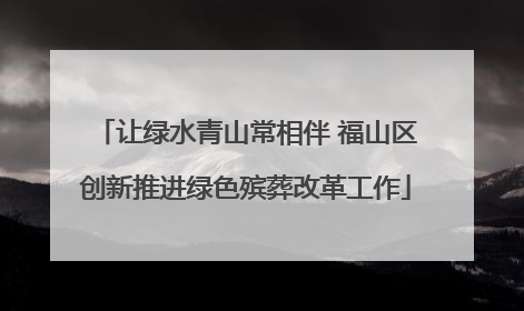 让绿水青山常相伴 福山区创新推进绿色殡葬改革工作