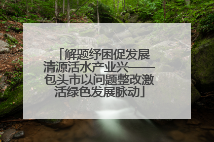 解题纾困促发展 清源活水产业兴——包头市以问题整改激活绿色发展脉动