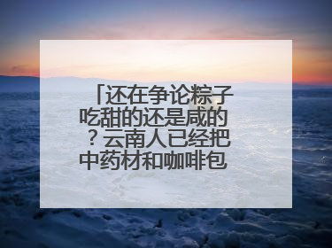还在争论粽子吃甜的还是咸的？云南人已经把中药材和咖啡包进粽子了……