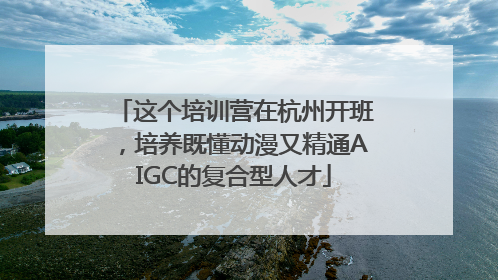 这个培训营在杭州开班，培养既懂动漫又精通AIGC的复合型人才