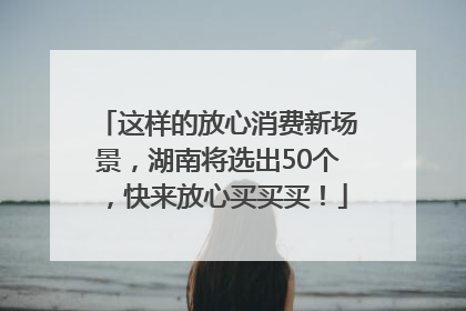 这样的放心消费新场景，湖南将选出50个，快来放心买买买！