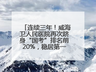 连续三年！威海卫人民医院再次跻身“国考”排名前20%，稳居第一方阵！