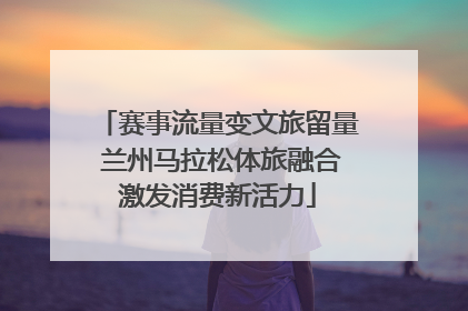 赛事流量变文旅留量 兰州马拉松体旅融合激发消费新活力