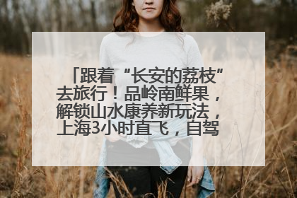 跟着“长安的荔枝”去旅行！品岭南鲜果，解锁山水康养新玩法，上海3小时直飞，自驾高速费优惠