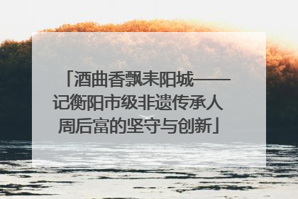 酒曲香飘耒阳城——记衡阳市级非遗传承人周后富的坚守与创新