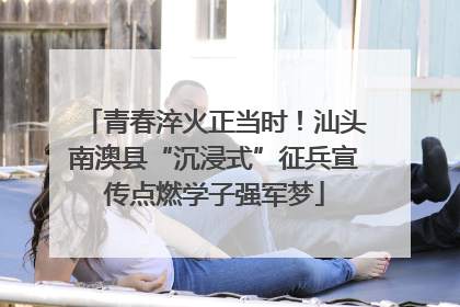 青春淬火正当时！汕头南澳县“沉浸式”征兵宣传点燃学子强军梦