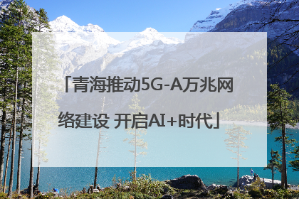 青海推动5G-A万兆网络建设 开启AI+时代