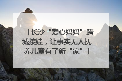 长沙“爱心妈妈”跨城接娃，让事实无人抚养儿童有了新“家”