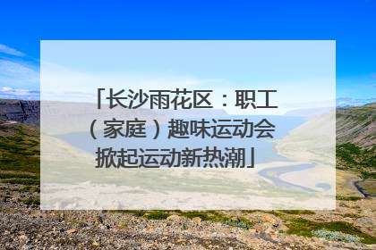 长沙雨花区：职工（家庭）趣味运动会掀起运动新热潮