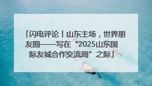 闪电评论丨山东主场，世界朋友圈——写在“2025山东国际友城合作交流周”之际