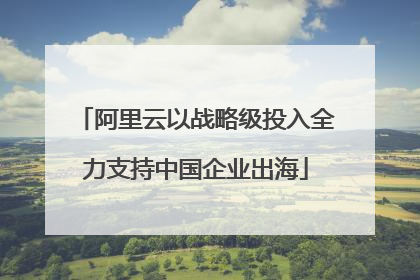 阿里云以战略级投入全力支持中国企业出海