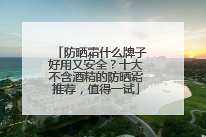 防晒霜什么牌子好用又安全？十大不含酒精的防晒霜推荐，值得一试
