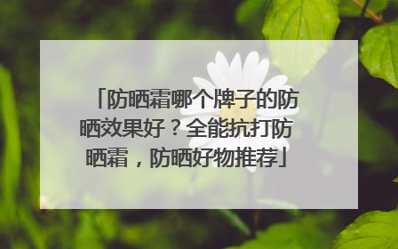 防晒霜哪个牌子的防晒效果好？全能抗打防晒霜，防晒好物推荐
