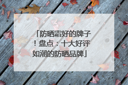 防晒霜好的牌子！盘点：十大好评如潮的防晒品牌