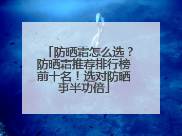 防晒霜怎么选？防晒霜推荐排行榜前十名！选对防晒事半功倍