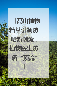高山植物精萃引领防晒新潮流，植物医生防晒“顶流”