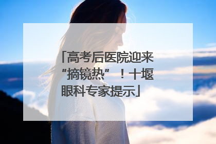 高考后医院迎来“摘镜热”！十堰眼科专家提示