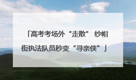 高考考场外“走散” 纱帽街执法队员秒变“寻亲侠”