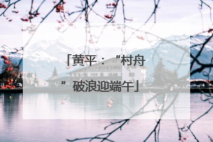 黄平：“村舟”破浪迎端午