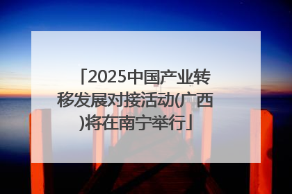 2025中国产业转移发展对接活动(广西)将在南宁举行