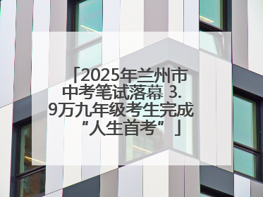 2025年兰州市中考笔试落幕 3.9万九年级考生完成“人生首考”
