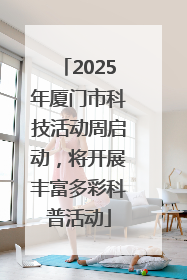 2025年厦门市科技活动周启动，将开展丰富多彩科普活动