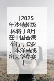 2025年沙特超级杯将于8月在中国香港举行，C罗、本泽马或将来华参赛