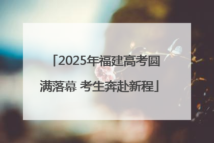 2025年福建高考圆满落幕 考生奔赴新程