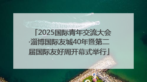 2025国际青年交流大会·淄博国际友城40年暨第二届国际友好周开幕式举行