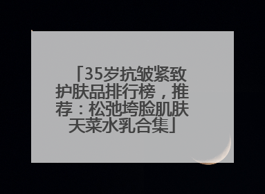 35岁抗皱紧致护肤品排行榜，推荐：松弛垮脸肌肤天菜水乳合集