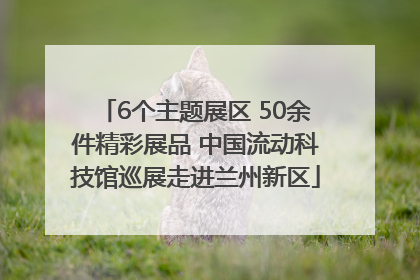 6个主题展区 50余件精彩展品 中国流动科技馆巡展走进兰州新区