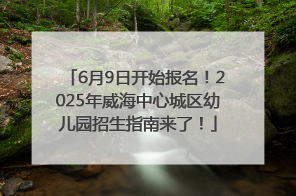 6月9日开始报名！2025年威海中心城区幼儿园招生指南来了！